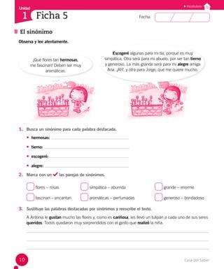 Casa del Saber
10
Fecha:
Unidad
1
El sinónimo
Ficha 5
Vocabulario
Observa y lee atentamente.
Escogeré algunas para mi tía, porque es muy
simpática. Otra será para mi abuelo, por ser tan tierno
y generoso. La más grande será para mi alegre amiga
Ana. ¡Ah!, y otra para Jorge, que me quiere mucho.
¡Qué flores tan hermosas,
me fascinan! Deben ser muy
aromáticas.
1. Busca un sinónimo para cada palabra destacada.
• hermosas:
• tierno:
• escogeré:
• alegre:
2. Marca con un las parejas de sinónimos.
flores – rosas		 simpática – aburrida			 grande – enorme
fascinan – encantan aromáticas – perfumadas		 generoso – bondadoso
3. Sustituye las palabras destacadas por sinónimos y reescribe el texto.
A Antonia le gustan mucho las flores y, como es cariñosa, les llevó un tulipán a cada uno de sus seres
queridos. Todos quedaron muy sorprendidos con el gesto que realizó la niña.
 