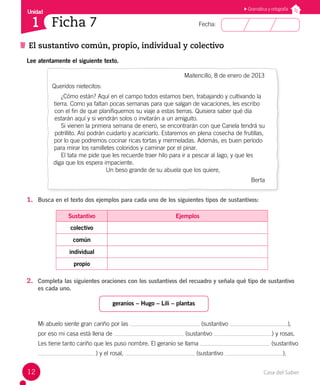 Casa del Saber
12
Fecha:
Unidad
1
El sustantivo común, propio, individual y colectivo
Ficha 7
Gramática y ortografía
Lee atentamente el siguiente texto.
Maitencillo, 8 de enero de 2013
Queridos nietecitos:
¿Cómo están? Aquí en el campo todos estamos bien, trabajando y cultivando la
tierra. Como ya faltan pocas semanas para que salgan de vacaciones, les escribo
con el fin de que planifiquemos su viaje a estas tierras. Quisiera saber qué día
estarán aquí y si vendrán solos o invitarán a un amiguito.
Si vienen la primera semana de enero, se encontrarán con que Canela tendrá su
potrillito. Así podrán cuidarlo y acariciarlo. Estaremos en plena cosecha de frutillas,
por lo que podremos cocinar ricas tortas y mermeladas. Además, es buen período
para mirar los ramilletes coloridos y caminar por el pinar.
El tata me pide que les recuerde traer hilo para ir a pescar al lago, y que les
diga que los espera impaciente.
Un beso grande de su abuela que los quiere,
Berta
1. Busca en el texto dos ejemplos para cada uno de los siguientes tipos de sustantivos:
Sustantivo Ejemplos
colectivo
común
individual
propio
2. Completa las siguientes oraciones con los sustantivos del recuadro y señala qué tipo de sustantivo
es cada uno.
geranios – Hugo – Lili – plantas
Mi abuelo siente gran cariño por las (sustantivo ),
por eso mi casa está llena de (sustantivo ) y rosas.
Les tiene tanto cariño que les puso nombre. El geranio se llama (sustantivo
) y el rosal, (sustantivo ).
 
