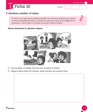 Unidad
Fecha:
1
Escritura creativa
15
Escritura creativa: el cómic
Ficha 10
Observa atentamente las siguientes imágenes.
1. Crea los globos de diálogo necesarios para completar la historia.
2. Dibuja la última viñeta de la historia, donde muestres qué sucedió al final.
El cómic es un relato que se presenta mediante una secuencia de dibujos que puede o
no estar acompañada de textos. La historia se cuenta por medio de los diálogos de los
personajes. A veces existe un narrador que ayuda a relatar la historia.
 