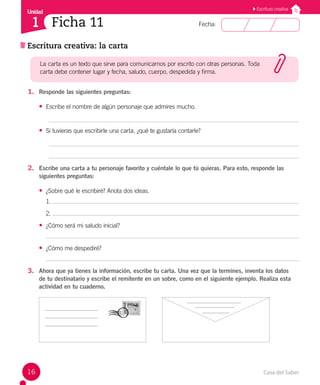 Casa del Saber
16
Fecha:
Unidad
1
Escritura creativa
Escritura creativa: la carta
Ficha 11
1. Responde las siguientes preguntas:
• Escribe el nombre de algún personaje que admires mucho.
• Si tuvieras que escribirle una carta, ¿qué te gustaría contarle?
2. Escribe una carta a tu personaje favorito y cuéntale lo que tú quieras. Para esto, responde las
siguientes preguntas:
• ¿Sobre qué le escribiré? Anota dos ideas.
1.
2.
• ¿Cómo será mi saludo inicial?
• ¿Cómo me despediré?
3. Ahora que ya tienes la información, escribe tu carta. Una vez que la termines, inventa los datos
de tu destinatario y escribe el remitente en un sobre, como en el siguiente ejemplo. Realiza esta
actividad en tu cuaderno.
La carta es un texto que sirve para comunicarnos por escrito con otras personas. Toda
carta debe contener lugar y fecha, saludo, cuerpo, despedida y firma.
 