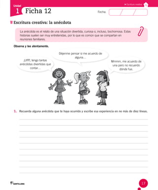 Unidad
Fecha:
17
1
Escritura creativa
Escritura creativa: la anécdota
Ficha 12
Observa y lee atentamente.
¡Ufff!, tengo tantas
anécdotas divertidas que
contar…
Mmmm, me acuerdo de
una pero no recuerdo
dónde fue.
Déjenme pensar si me acuerdo de
alguna…
1. Recuerda alguna anécdota que te haya ocurrido y escribe esa experiencia en no más de diez líneas.
La anécdota es el relato de una situación divertida, curiosa o, incluso, bochornosa. Estas
historias suelen ser muy entretenidas, por lo que es común que se compartan en
reuniones familiares.
 