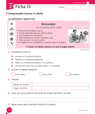 Casa del Saber
20
Fecha:
Unidad
2
Comprensión lectora
Ficha 15
Comprensión lectora: el afiche
Lee atentamente el siguiente texto.
Bicicumple
Un cumpleaños sobre ruedas
• Arriendo de bicicletas y cascos
• Circuito delimitado para que nadie se pierda
• Dos monitores por cumpleaños
• Bolsa individual con dulces saludables y jugo
• Torta servida en la zona de pícnic
• Un regalo para el cumpleañero y recuerdos para los invitados
Y si llueve, no importa, ¡tenemos una zona de juegos cubierta!
1. El propósito del texto es:
A. promover un cumpleaños diferente.
B. celebrar los cumpleaños pedaleando.
C. relatar una posibilidad de celebrar un cumpleaños.
D. informar acerca de cómo se puede celebrar un cumpleaños.
2. ¿A quién va dirigido el producto?
A los adultos.			 A los niños.			 A los jóvenes.
3. Completa.
Nombre del producto
Eslogan del afiche
4. ¿Crees que está completa la información que entrega este afiche?, ¿por qué?
5. Agrega nuevos datos y reescribe el afiche en tu cuaderno.
Equipo editorial
Para niños de 8 a 11 años
 