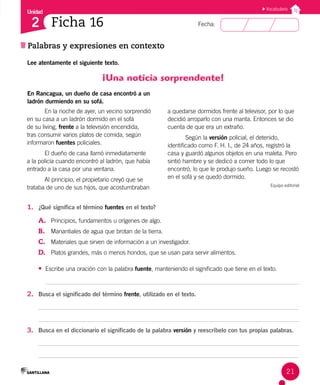 Unidad
Fecha:
21
2
Vocabulario
Ficha 16
Palabras y expresiones en contexto
Lee atentamente el siguiente texto.
¡Una noticia sorprendente!
En Rancagua, un dueño de casa encontró a un
ladrón durmiendo en su sofá.
En la noche de ayer, un vecino sorprendió
en su casa a un ladrón dormido en el sofá
de su living, frente a la televisión encendida,
tras consumir varios platos de comida, según
informaron fuentes policiales.
El dueño de casa llamó inmediatamente
a la policía cuando encontró al ladrón, que había
entrado a la casa por una ventana.
Al principio, el propietario creyó que se
trataba de uno de sus hijos, que acostumbraban
a quedarse dormidos frente al televisor, por lo que
decidió arroparlo con una manta. Entonces se dio
cuenta de que era un extraño.
Según la versión policial, el detenido,
identificado como F. H. I., de 24 años, registró la
casa y guardó algunos objetos en una maleta. Pero
sintió hambre y se dedicó a comer todo lo que
encontró, lo que le produjo sueño. Luego se recostó
en el sofá y se quedó dormido.
Equipo editorial
1. ¿Qué significa el término fuentes en el texto?
A. Principios, fundamentos u orígenes de algo.
B. Manantiales de agua que brotan de la tierra.
C. Materiales que sirven de información a un investigador.
D. Platos grandes, más o menos hondos, que se usan para servir alimentos.
• Escribe una oración con la palabra fuente, manteniendo el significado que tiene en el texto.
2. Busca el significado del término frente, utilizado en el texto.
3. Busca en el diccionario el significado de la palabra versión y reescríbelo con tus propias palabras.
 