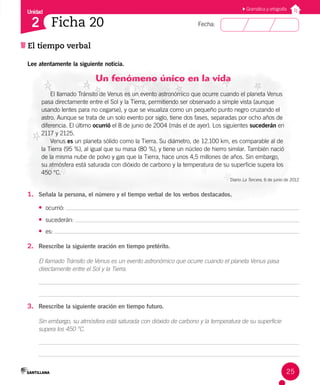 Unidad
Fecha:
25
2
El tiempo verbal
Ficha 20
Gramática y ortografía
Lee atentamente la siguiente noticia.
Un fenómeno único en la vida
El llamado Tránsito de Venus es un evento astronómico que ocurre cuando el planeta Venus
pasa directamente entre el Sol y la Tierra, permitiendo ser observado a simple vista (aunque
usando lentes para no cegarse), y que se visualiza como un pequeño punto negro cruzando el
astro. Aunque se trata de un solo evento por siglo, tiene dos fases, separadas por ocho años de
diferencia. El último ocurrió el 8 de junio de 2004 (más el de ayer). Los siguientes sucederán en
2117 y 2125.
Venus es un planeta sólido como la Tierra. Su diámetro, de 12.100 km, es comparable al de
la Tierra (95 %), al igual que su masa (80 %), y tiene un núcleo de hierro similar. También nació
de la misma nube de polvo y gas que la Tierra, hace unos 4,5 millones de años. Sin embargo,
su atmósfera está saturada con dióxido de carbono y la temperatura de su superficie supera los
450 °C.
Diario La Tercera, 6 de junio de 2012
1. Señala la persona, el número y el tiempo verbal de los verbos destacados.
• ocurrió:
• sucederán:
• es:
2. Reescribe la siguiente oración en tiempo pretérito.
El llamado Tránsito de Venus es un evento astronómico que ocurre cuando el planeta Venus pasa
directamente entre el Sol y la Tierra.
3. Reescribe la siguiente oración en tiempo futuro.
Sin embargo, su atmósfera está saturada con dióxido de carbono y la temperatura de su superficie
supera los 450 °C.
 