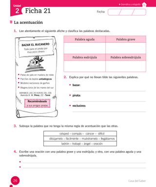 Casa del Saber
26
Fecha:
Unidad
2 Ficha 21
La acentuación
Gramática y ortografía
1. Lee atentamente el siguiente afiche y clasifica las palabras destacadas.
Palabra aguda Palabra grave
Palabra esdrújula Palabra sobresdrújula
2. Explica por qué no llevan tilde las siguientes palabras.
• bazar:
• pirata:
• exclusivos:
BAZAR EL BUCANERO
Todo para el pirata por
muy poco dinero
• Patas de palo en madera de roble
• Parches de tejidos antialérgicos
• Modelos exclusivos de garfios
• Alegres loros de los mares del sur
ABRIMOS LAS 24 HORAS DEL DÍA
Avenida A. M. Pérez, 22 - Tomé
Recomiéndeselo
a sus amigos piratas
3. Subraya la palabra que no tenga la misma regla de acentuación que las otras.
césped – compás – cáncer – difícil
dibújamelo – fácilmente – muéstramelo – llegábamos
ladrón – trabajé – ángel – oración
4. Escribe una oración con una palabra grave y una esdrújula; y otra, con una palabra aguda y una
sobresdrújula.
•
•
 