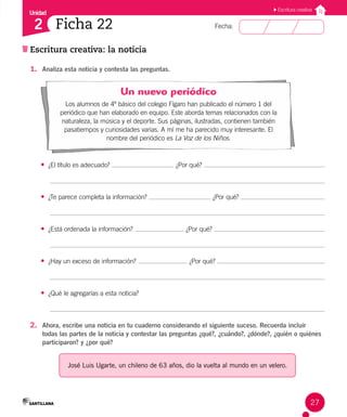 Unidad
Fecha:
27
2
Escritura creativa
Ficha 22
Escritura creativa: la noticia
1. Analiza esta noticia y contesta las preguntas.
Un nuevo periódico
Los alumnos de 4º básico del colegio Fígaro han publicado el número 1 del
periódico que han elaborado en equipo. Este aborda temas relacionados con la
naturaleza, la música y el deporte. Sus páginas, ilustradas, contienen también
pasatiempos y curiosidades varias. A mí me ha parecido muy interesante. El
nombre del periódico es La Voz de los Niños.
• ¿El título es adecuado? ¿Por qué?
• ¿Te parece completa la información? ¿Por qué?
• ¿Está ordenada la información? ¿Por qué?
• ¿Hay un exceso de información? ¿Por qué?
• ¿Qué le agregarías a esta noticia?
2. Ahora, escribe una noticia en tu cuaderno considerando el siguiente suceso. Recuerda incluir
todas las partes de la noticia y contestar las preguntas ¿qué?, ¿cuándo?, ¿dónde?, ¿quién o quiénes
participaron? y ¿por qué?
José Luis Ugarte, un chileno de 63 años, dio la vuelta al mundo en un velero.
 