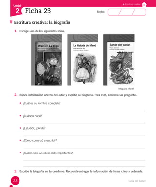 Casa del Saber
28
Fecha:
Unidad
2
Escritura creativa
Ficha 23
Escritura creativa: la biografía
1. Escoge uno de los siguientes libros.
Alfaguara infantil
2. Busca información acerca del autor y escribe su biografía. Para esto, contesta las preguntas.
• ¿Cuál es su nombre completo?
• ¿Cuándo nació?
• ¿Estudió?, ¿dónde?
• ¿Cómo comenzó a escribir?
• ¿Cuáles son sus obras más importantes?
3. Escribe la biografía en tu cuaderno. Recuerda entregar la información de forma clara y ordenada.
 