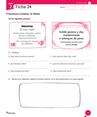 Unidad
Fecha:
29
2
Escritura creativa
Escritura creativa: el afiche
Ficha 24
Lee los siguientes anuncios.
1. Contesta.
• ¿Qué ofrece el primer anuncio?
.
• ¿Es atractiva la letra?
.
• ¿Qué ilustraciones tiene?
.
• ¿Qué servicio ofrece don José?
.
• ¿Llama la atención el anuncio?, ¿por qué?
.
• ¿Qué ilustraciones tiene?
.
2. Diseña en el siguiente espacio tu propio anuncio, en el que promociones un nuevo juguete.
Mascotas
¡El mejor regalo!
Vendo peces, tortuguitas, gatitos,
perritos y hámsteres,
a precios económicos.
¡Ven a escoger la mascota
que prefieras!
Instalo peceras y doy
mantenimiento
a estanques de peces
Comunicarse con don José
al fono 054689
 