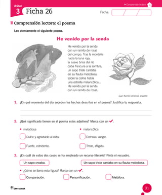 Unidad
Fecha:
31
3
Comprensión lectora
Comprensión lectora: el poema
Ficha 26
Lee atentamente el siguiente poema.
He venido por la senda
He ve­
ni­
do por la sen­
da
con un ra­
mi­
to de ro­
sas
del cam­
po. Tras la mon­
ta­
ña
na­
cía la lu­
na ro­
ja;
la sua­
ve bri­
sa del río
da­
ba fres­
cu­
ra a la som­
bra;
un sa­
po tris­
te can­
ta­
ba
en su flau­
ta me­
lo­
dio­
sa;
so­
bre la co­
li­
na ha­
bía
una es­
tre­
lla me­
lan­
có­
li­
ca...
He ve­
ni­
do por la sen­
da
con un ra­
mi­
to de ro­
sas.
Juan Ramón Jiménez, español
1. ¿En qué momento del día suceden los hechos descritos en el poema? Justifica tu respuesta.
2. ¿Qué significado tienen en el poema estos adjetivos? Marca con un .
• melodiosa • melancólica
Dulce y agradable al oído. Dichosa, alegre.
Fuerte, estridente. Triste, afligida.
3. ¿En cuál de estos dos casos se ha empleado un recurso literario? Pinta el recuadro.
Un sapo croaba. Un sapo triste cantaba en su flauta melodiosa.
• ¿Cómo se llama esta figura? Marca con un .
Comparación. Personificación. Metáfora.
 