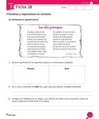 Unidad
Fecha:
33
3
Vocabulario
Ficha 28
Palabras y expresiones en contexto
Lee atentamente el siguiente poema.
Los dos príncipes
El palacio está de luto
y en el trono llora el rey,
y la reina está llorando
donde no la pueden ver;
en pañuelos de holán fino
lloran la reina y el rey.
Los señores del palacio,
están llorando también.
Los caballos llevan negro
el penacho y el arnés;
los caballos no han comido,
porque no quieren comer.
El laurel del patio grande
quedó sin hoja esta vez:
todo el mundo fue al entierro
con coronas de laurel.
¡El hijo del rey se ha muerto!
¡Se le ha muerto el hijo al rey!
José Martí, cubano
1. Busca el significado de las siguientes palabras en el diccionario y dibújalas.
Penacho Arnés
2. En el verso en pañuelos de holán fino, ¿qué crees que significa la palabra destacada?
3. Averigua en la biblioteca de tu colegio, o por Internet, de dónde viene la expresión coronas de
laurel y señala qué sentido tiene en el poema.
 