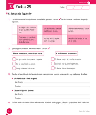 Casa del Saber
34
Fecha:
Unidad
3
El lenguaje figurado
Ficha 29
1. Lee atentamente los siguientes enunciados y marca con un los textos que contienen lenguaje
figurado.
No dejes para mañana
lo que puedes hacer
hoy.
Ella es idealista y hace
castillos en el aire.
Mañana saldremos a cazar
juntos.
Estaba escuchando la
radio y me di cuenta
de tu llamada.
No hay mal que por
bien no venga.
Hizo lo que le dije, al pie
de la letra.
2. ¿Qué significan estos refranes? Marca con un .
El que no sabe es como el que no ve.
La ignorancia es como la ceguera.
En la oscuridad no se ve.
Ver y saber es lo mismo.
A mal tiempo, buena cara.
Si llueve, mejor te quedas en casa.
Siempre hay que ser optimista.
Si llueve, toma el paraguas.
3. Escribe el significado de las siguientes expresiones e inventa una oración con cada una de ellas.
• En menos que canta un gallo
Significado:
Oración:
• Despacito por las piedras
Significado:
Oración:
4. Escribe en tu cuaderno cinco refranes que no estén en la página y explica qué quiere decir cada uno.
Vocabulario
 
