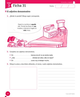 Casa del Saber
36
Fecha:
Unidad
3
El adjetivo demostrativo
Ficha 31
Gramática y ortografía
1. ¿Dónde lo pondrá? Dibuja según corresponda.
2. Completa con adjetivos demostrativos.
• En bancos de ahí no se sienta nadie.
• ¿Ves árboles tan altos, allá a lo lejos?
• En curso voy a trabajar mucho.
3. Dibuja tu pieza y descríbela utilizando, al menos, cuatro adjetivos demostrativos.
Dejaré la mochila en aquella
silla. Pondré las flores en ese
mueble y colocaré el regalo en
esta mesa.
 