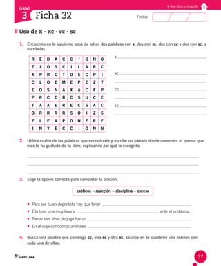 Unidad
Fecha:
37
3 Ficha 32
Uso de x - xc - cc - sc
Gramática y ortografía
1. Encuentra en la siguiente sopa de letras dos palabras con x, dos con xc, dos con cc y dos con sc, y
escríbelas.
R E D A C C I O N O
E X O S C I L A R C
X P R C T O S C P I
C L O E M E P E Z T
E O S N A X A C F P
P R C D R C S U C E
T A A E R E C S A C
O R R R R S O I Z S
F L E X P O N E R E
I N Y E C C I O N N
2. Utiliza cuatro de las palabras que encontraste y escribe un párrafo donde comentes el poema que
más te ha gustado de tu libro, explicando por qué lo escogiste.
3. Elige la opción correcta para completar la oración.
exóticos – reacción – disciplina – exceso
• Para ser buen deportista hay que tener .
• Ella tuvo una muy buena ante el problema.
• Tomar tres litros de jugo fue un .
• En el viaje conocimos animales .
4. Busca una palabra que contenga cc, otra sc y otra xc. Escribe en tu cuaderno una oración con
cada una de ellas.
x
xc
cc
sc
 