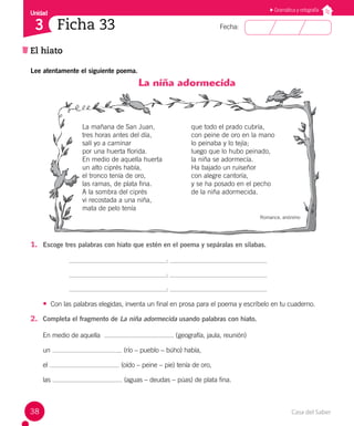 Casa del Saber
38
Fecha:
Unidad
3
El hiato
Ficha 33
Gramática y ortografía
Lee atentamente el siguiente poema.
La niña adormecida
La mañana de San Juan,
tres horas antes del día,
salí yo a caminar
por una huerta florida.
En medio de aquella huerta
un alto ciprés había,
el tronco tenía de oro,
las ramas, de plata fina.
A la sombra del ciprés
vi recostada a una niña,
mata de pelo tenía
que todo el prado cubría,
con peine de oro en la mano
lo peinaba y lo tejía;
luego que lo hubo peinado,
la niña se adormecía.
Ha bajado un ruiseñor
con alegre cantoría,
y se ha posado en el pecho
de la niña adormecida.
Romance, anónimo
1. Escoge tres palabras con hiato que estén en el poema y sepáralas en sílabas.
:
:
:
• Con las palabras elegidas, inventa un final en prosa para el poema y escríbelo en tu cuaderno.
2. Completa el fragmento de La niña adormecida usando palabras con hiato.
En medio de aquella (geografía, jaula, reunión)
un (río – pueblo – búho) había,
el (oído – peine – pie) tenía de oro,
las (aguas – deudas – púas) de plata fina.
 