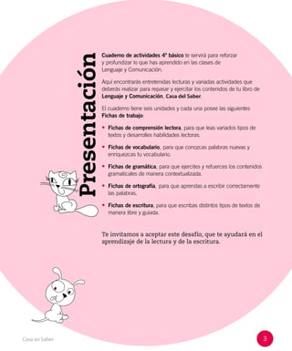 3
Casa del Saber
Presentación
Cuaderno de actividades 4º básico te servirá para reforzar
y profundizar lo que has aprendido en las clases de
Lenguaje y Comunicación.
Aquí encontrarás entretenidas lecturas y variadas actividades que
deberás realizar para repasar y ejercitar los contenidos de tu libro de
Lenguaje y Comunicación, Casa del Saber.
El cuaderno tiene seis unidades y cada una posee las siguientes
Fichas de trabajo:
• Fichas de comprensión lectora, para que leas variados tipos de
textos y desarrolles habilidades lectoras.
• Fichas de vocabulario, para que conozcas palabras nuevas y
enriquezcas tu vocabulario.
• Fichas de gramática, para que ejercites y refuerces los contenidos
gramaticales de manera contextualizada.
• Fichas de ortografía, para que aprendas a escribir correctamente
las palabras.
• Fichas de escritura, para que escribas distintos tipos de textos de
manera libre y guiada.
Te invitamos a aceptar este desafío, que te ayudará en el
aprendizaje de la lectura y de la escritura.
 