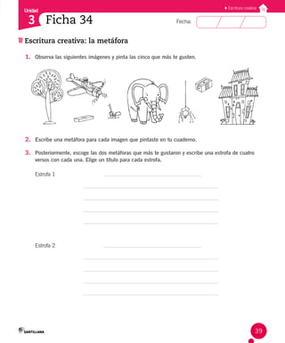 Unidad
Fecha:
39
3
Escritura creativa
Escritura creativa: la metáfora
Ficha 34
1. Observa las siguientes imágenes y pinta las cinco que más te gusten.
2. Escribe una metáfora para cada imagen que pintaste en tu cuaderno.
3. Posteriormente, escoge las dos metáforas que más te gustaron y escribe una estrofa de cuatro
versos con cada una. Elige un título para cada estrofa.
Estrofa 1		 		
Estrofa 2 		
 