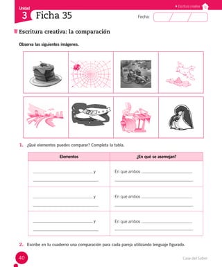 Casa del Saber
40
Fecha:
Unidad
3
Escritura creativa
Escritura creativa: la comparación
Ficha 35
Observa las siguientes imágenes.
1. ¿Qué elementos puedes comparar? Completa la tabla.
Elementos ¿En qué se asemejan?
y En que ambos
.
y En que ambos
.
y En que ambos
.
2. Escribe en tu cuaderno una comparación para cada pareja utilizando lenguaje figurado.
 