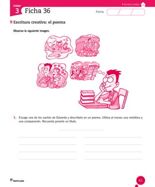Unidad
Fecha:
41
3
Escritura creativa
Escritura creativa: el poema
Ficha 36
Observa la siguiente imagen.
1. Escoge uno de los sueños de Eduardo y descríbelo en un poema. Utiliza al menos una metáfora y
una comparación. Recuerda ponerle un título.
 
