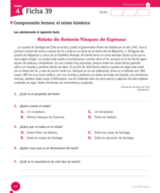 Casa del Saber
44
Fecha:
Unidad
4
Comprensión lectora
Comprensión lectora: el relato histórico
Ficha 39
Lee atentamente el siguiente texto.
Relato de Antonio Vásquez de Espinosa
La ciudad de Santiago de Chile la fundó y pobló el gobernador Pedro de Valdivia en el año 1541. Fue la
primera ciudad del reino y cabeza de él, y está en un llano de la ribera del río Mapocho, a 18 leguas del
puerto de Valparaíso y cinco de la Cordillera Nevada. Al oriente tiene un cerro llamado Santa Lucía que le
hace algún abrigo. La ciudad está sujeta a inundaciones cuando viene el río, aunque se le ha hecho algún
reparo de estacas y terraplenes. Es una ciudad muy populosa, porque todas las casas tienen grandes
sitios con huertas y jardines dentro de ellas. En el año de 1614 tenía catorce cuadras de largo este-oeste
por la ribera del río, y seis de ancho norte-sur. Siempre se ha ido edificando, tenía en el referido año 346
casas: 285 de muy buen edificio, con sus huertas y jardines con todas las frutas de España, por excelencia
buenas; valdrían estas casas 4.000 pesos. Las 61 restantes eran de poco precio y algunas de ellas estaban
cubiertas de paja. Había 44 tiendas de mercaderes y pulperías.
Descripción del Reino de Chile
(Adaptación)
1. ¿Cuál es el propósito del texto?
2. ¿Quién cuenta el relato?
A. Un ciudadano.
B. Antonio Vásquez de Espinosa.
C. Un recopilador.
D. Pedro de Valdivia.
3. ¿Sobre qué se habla en el relato?
A. Sobre Pedro de Valdivia.
B. Sobre la ciudad de Santiago.
C. Sobre las casas de Santiago.
D. Sobre la ubicación de Santiago.
4. ¿Quién crees que es el destinatario del texto?
5. ¿Cuál es la importancia de este tipo de textos?
 