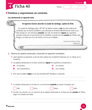 Unidad
Fecha:
45
4
Vocabulario
Ficha 40
Palabras y expresiones en contexto
Lee atentamente el siguiente texto.
El ingeniero francés describe la ciudad de Santiago, capital de Chile
La ciudad de Santiago está a 33º 40' de latitud austral, al pie de esta cadena de
montañas que se llama Cordillera y que atraviesa la América Meridional de norte a sur.
Está situada en una hermosa campiña, de más de veinticinco leguas de superficie,
cerrada al este por el nacimiento de la Cordillera, al oeste por las cuestas de Prado y de
Pangue, al norte por el río de Colina y al sur por el Maipo.
Descripción del Reino de Chile
(Adaptación)
1. Observa las palabras destacadas y desarrolla las siguientes actividades:
• ¿Qué significa la expresión al pie de esta cadena de montañas? Explícalo con un dibujo en tu
cuaderno.
• La palabra destacada en la frase veinticinco leguas de superficie corresponde a:
A. un tamaño.
B. una característica.
C. un nombre.
D. una medida.
• ¿Por qué la palabra legua no se usa actualmente? Averigua y responde.
• La palabra destacada en la frase en una hermosa campiña se puede remplazar por:
villa. lomo. ribera. valle.
• Escribe una oración con un sinónimo de la palabra destacada en la frase por las cuestas de Prado,
según el contexto del relato.
 
