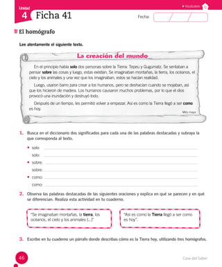 Casa del Saber
46
Fecha:
Unidad
4
Vocabulario
Ficha 41
El homógrafo
Lee atentamente el siguiente texto.
La creación del mundo
En el principio había solo dos personas sobre la Tierra: Tepeu y Gugumatz. Se sentaban a
pensar sobre las cosas y luego, estas existían. Se imaginaban montañas, la tierra, los océanos, el
cielo y los animales y una vez que los imaginaban, estos se hacían realidad.
Luego, usaron barro para crear a los humanos, pero se deshacían cuando se mojaban, así
que los hicieron de madera. Los humanos causaron muchos problemas, por lo que el dios
provocó una inundación y destruyó todo.
Después de un tiempo, les permitió volver a empezar. Así es como la Tierra llegó a ser como
es hoy.
Mito maya
1. Busca en el diccionario dos significados para cada una de las palabras destacadas y subraya la
que corresponda al texto.
• solo:
solo:
• sobre:
sobre:
• como:
como:
2. Observa las palabras destacadas de las siguientes oraciones y explica en qué se parecen y en qué
se diferencian. Realiza esta actividad en tu cuaderno.
“Se imaginaban montañas, la tierra, los
océanos, el cielo y los animales [...]"
“Así es como la Tierra llegó a ser como
es hoy”.
3. Escribe en tu cuaderno un párrafo donde describas cómo es la Tierra hoy, utilizando tres homógrafos.
 