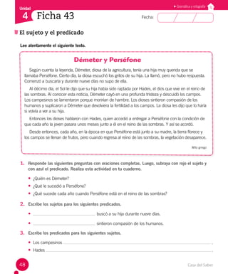 Casa del Saber
48
Fecha:
Unidad
4
El sujeto y el predicado
Ficha 43
Gramática y ortografía
Lee atentamente el siguiente texto.
Démeter y Perséfone
Según cuenta la leyenda, Démeter, diosa de la agricultura, tenía una hija muy querida que se
llamaba Perséfone. Cierto día, la diosa escuchó los gritos de su hija. La llamó, pero no hubo respuesta.
Comenzó a buscarla y durante nueve días no supo de ella.
Al décimo día, el Sol le dijo que su hija había sido raptada por Hades, el dios que vive en el reino de
las sombras. Al conocer esta noticia, Démeter cayó en una profunda tristeza y descuidó los campos.
Los campesinos se lamentaron porque morirían de hambre. Los dioses sintieron compasión de los
humanos y suplicaron a Démeter que devolviera la fertilidad a los campos. La diosa les dijo que lo haría
si volvía a ver a su hija.
Entonces los dioses hablaron con Hades, quien accedió a entregar a Perséfone con la condición de
que cada año la joven pasara unos meses junto a él en el reino de las sombras. Y así se acordó.
Desde entonces, cada año, en la época en que Perséfone está junto a su madre, la tierra florece y
los campos se llenan de frutos, pero cuando regresa al reino de las sombras, la vegetación desaparece.
Mito griego
1. Responde las siguientes preguntas con oraciones completas. Luego, subraya con rojo el sujeto y
con azul el predicado. Realiza esta actividad en tu cuaderno.
• ¿Quién es Démeter?
• ¿Qué le sucedió a Perséfone?
• ¿Qué sucede cada año cuando Perséfone está en el reino de las sombras?
2. Escribe los sujetos para los siguientes predicados.
• buscó a su hija durante nueve días.
• sintieron compasión de los humanos.
3. Escribe los predicados para los siguientes sujetos.
• Los campesinos .
• Hades .
 
