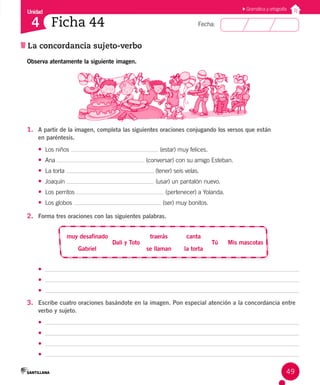 Unidad
Fecha:
49
4
La concordancia sujeto-verbo
Ficha 44
Gramática y ortografía
Observa atentamente la siguiente imagen.
1. A partir de la imagen, completa las siguientes oraciones conjugando los versos que están
en paréntesis.
• Los niños (estar) muy felices.
• Ana (conversar) con su amigo Esteban.
• La torta (tener) seis velas.
• Joaquín (usar) un pantalón nuevo.
• Los perritos (pertenecer) a Yolanda.
• Los globos (ser) muy bonitos.
2. Forma tres oraciones con las siguientes palabras.
Gabriel
muy desafinado traerás
Mis mascotas
se llaman
canta
Tú
Dali y Toto
la torta
•
•
•
3. Escribe cuatro oraciones basándote en la imagen. Pon especial atención a la concordancia entre
verbo y sujeto.
•
•
•
•
 