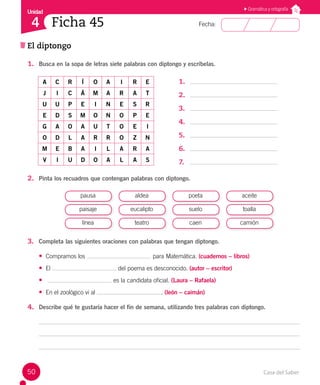 Casa del Saber
50
Fecha:
Unidad
4 Ficha 45
El diptongo
Gramática y ortografía
1. Busca en la sopa de letras siete palabras con diptongo y escríbelas.
A C R Í O A I R E
J I C Á M A R A T
U U P E I N E S R
E D S M O N O P E
G A O A U T O E I
O D L A R R O Z N
M E B A I L A R A
V I U D O A L A S
1.
2.
3.
4.
5.
6.
7.
2. Pinta los recuadros que contengan palabras con diptongo.
pausa
paisaje
línea
aldea
eucalipto
teatro
poeta
suelo
caen
aceite
toalla
camión
3. Completa las siguientes oraciones con palabras que tengan diptongo.
• Compramos los para Matemática. (cuadernos – libros)
• El del poema es desconocido. (autor – escritor)
• es la candidata oficial. (Laura – Rafaela)
• En el zoológico vi al . (león – caimán)
4. Describe qué te gustaría hacer el fin de semana, utilizando tres palabras con diptongo.
 