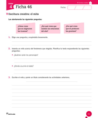 Unidad
Fecha:
51
4
Escritura creativa
Escritura creativa: el mito
Ficha 46
Lee atentamente las siguientes preguntas:
¿Cómo crees
que se originaron
los truenos?
¿Por qué crees que
existen las estaciones
del año?
¿Por qué crees
que se producen
los granizos?
1. Elige una pregunta y respóndela brevemente.
2. Inventa un mito acerca del fenómeno que elegiste. Planifica tu texto respondiendo las siguientes
preguntas:
• ¿Quiénes serán los personajes?
• ¿Dónde ocurrirá el relato?
3. Escribe el mito y ponle un título considerando las actividades anteriores.
 