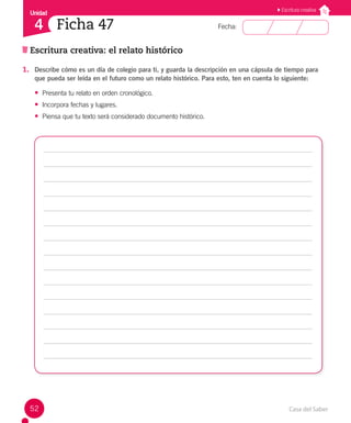 Casa del Saber
52
Fecha:
Unidad
4
Escritura creativa
Ficha 47
Escritura creativa: el relato histórico
1. Describe cómo es un día de colegio para ti, y guarda la descripción en una cápsula de tiempo para
que pueda ser leída en el futuro como un relato histórico. Para esto, ten en cuenta lo siguiente:
• Presenta tu relato en orden cronológico.
• Incorpora fechas y lugares.
• Piensa que tu texto será considerado documento histórico.
 