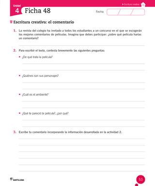 Unidad
Fecha:
53
4
Escritura creativa
Escritura creativa: el comentario
Ficha 48
1. La revista del colegio ha invitado a todos los estudiantes a un concurso en el que se escogerán
los mejores comentarios de películas. Imagina que debes participar: ¿sobre qué película harías
un comentario?
2. Para escribir el texto, contesta brevemente las siguientes preguntas:
• ¿De qué trata la película?
• ¿Quiénes son sus personajes?
• ¿Cuál es el ambiente?
• ¿Qué te pareció la película?, ¿por qué?
3. Escribe tu comentario incorporando la información desarrollada en la actividad 2.
 