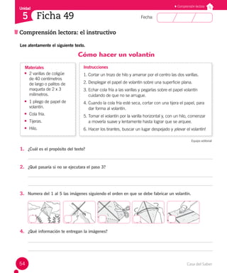 Casa del Saber
54
Fecha:
Unidad
5 Ficha 49
Comprensión lectora: el instructivo
Comprensión lectora
Lee atentamente el siguiente texto.
Cómo hacer un volantín
• 2 varillas de coligüe
de 40 centímetros
de largo o palitos de
maqueta de 2 x 3
milímetros.
• 1 pliego de papel de
volantín.
• Cola fría.
• Tijeras.
• Hilo.
Materiales Instrucciones
1. Cortar un trozo de hilo y amarrar por el centro las dos varillas.
2. Desplegar el papel de volantín sobre una superficie plana.
3. Echar cola fría a las varillas y pegarlas sobre el papel volantín 		
cuidando de que no se arrugue.
4. Cuando la cola fría esté seca, cortar con una tijera el papel, para
dar forma al volantín.
5. Tomar el volantín por la varilla horizontal y, con un hilo, comenzar
a moverla suave y lentamente hasta lograr que se arquee.
6. Hacer los tirantes, buscar un lugar despejado y ¡elevar el volantín!
Equipo editorial
1. ¿Cuál es el propósito del texto?
2. ¿Qué pasaría si no se ejecutara el paso 3?
3. Numera del 1 al 5 las imágenes siguiendo el orden en que se debe fabricar un volantín.
4. ¿Qué información te entregan la imágenes?
 
