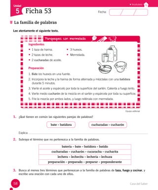 Casa del Saber
58
Fecha:
Unidad
5
La familia de palabras
Ficha 53
Vocabulario
Lee atentamente el siguiente texto.
Ingredientes
• 1 taza de harina. 		 • 3 huevos.
• 2 tazas de leche.		 • Mermelada.
• 2 cucharadas de aceite.
Preparación
1. Bate los huevos en una fuente.
2. Incorpora la leche y la harina de forma alternada y mézclalas con una batidora
durante 5 minutos.
3. Vierte el aceite y espárcelo por toda la superficie del sartén. Calienta a fuego lento.
4. Vierte medio cucharón de la mezcla en el sartén y espárcela por toda su superficie.
5. Fríe la mezcla por ambos lados, y luego rellénala con mermelada.
Equipo editorial
1. ¿Qué tienen en común las siguientes parejas de palabras?
bate – batidora cucharadas – cucharón
Explica:
2. Subraya el término que no pertenezca a la familia de palabras.
batería – bate – batidora – batido
cucharadas – cucharón – cucaracha – cucharita
lechera – lechecita – lechería – lechuza
preparación – preparado – preparar – preponderante
3. Busca al menos tres términos que pertenezcan a la familia de palabras de taza, fuego y cocinar, y
escribe una oración con cada uno de ellos.
 