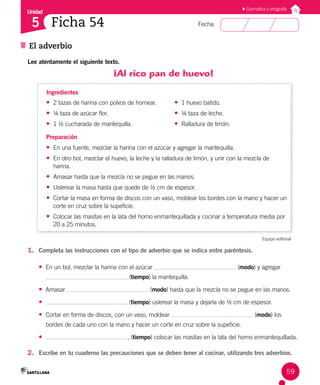 Unidad
Fecha:
59
5
El adverbio
Ficha 54
Gramática y ortografía
Lee atentamente el siguiente texto.
¡Al rico pan de huevo!
Ingredientes
• 2 tazas de harina con polvos de hornear.
• ¼ taza de azúcar flor.
• 1 ½ cucharada de mantequilla.
• 1 huevo batido.
• ¼ taza de leche.
• Ralladura de limón.
Preparación
• En una fuente, mezclar la harina con el azúcar y agregar la mantequilla.
• En otro bol, mezclar el huevo, la leche y la ralladura de limón, y unir con la mezcla de
harina.
• Amasar hasta que la mezcla no se pegue en las manos.
• Uslerear la masa hasta que quede de ½ cm de espesor.
• Cortar la masa en forma de discos con un vaso, moldear los bordes con la mano y hacer un
corte en cruz sobre la supeficie.
• Colocar las masitas en la lata del horno enmantequillada y cocinar a temperatura media por
20 a 25 minutos.
Equipo editorial
1. Completa las instrucciones con el tipo de adverbio que se indica entre paréntesis.
• En un bol, mezclar la harina con el azúcar (modo) y agregar
(tiempo) la mantequilla.
• Amasar (modo) hasta que la mezcla no se pegue en las manos.
• (tiempo) uslerear la masa y dejarla de ½ cm de espesor.
• Cortar en forma de discos, con un vaso, moldear (modo) los
bordes de cada uno con la mano y hacer un corte en cruz sobre la supeficie.
• , (tiempo) colocar las masitas en la lata del horno enmantequillada.
2. Escribe en tu cuaderno las precauciones que se deben tener al cocinar, utilizando tres adverbios.
 