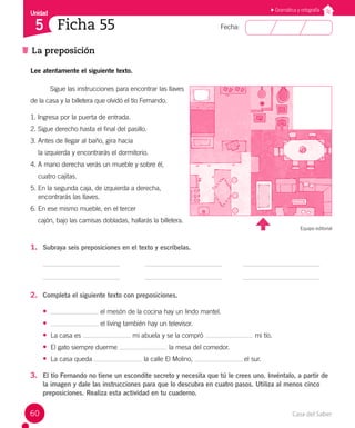 Casa del Saber
60
Fecha:
Unidad
5
La preposición
Ficha 55
Gramática y ortografía
Lee atentamente el siguiente texto.
Sigue las instrucciones para encontrar las llaves
de la casa y la billetera que olvidó el tío Fernando.
1. Ingresa por la puerta de entrada.
2. Sigue derecho hasta el final del pasillo.
3. Antes de llegar al baño, gira hacia
la izquierda y encontrarás el dormitorio.
4. A mano derecha verás un mueble y sobre él,
cuatro cajitas.
5. En la segunda caja, de izquierda a derecha,
encontrarás las llaves.
6. En ese mismo mueble, en el tercer
cajón, bajo las camisas dobladas, hallarás la billetera.
Equipo editorial
1. Subraya seis preposiciones en el texto y escríbelas.
2. Completa el siguiente texto con preposiciones.
• el mesón de la cocina hay un lindo mantel.
• el living también hay un televisor.
• La casa es mi abuela y se la compró mi tío.
• El gato siempre duerme la mesa del comedor.
• La casa queda la calle El Molino, el sur.
3. El tío Fernando no tiene un escondite secreto y necesita que tú le crees uno. Invéntalo, a partir de
la imagen y dale las instrucciones para que lo descubra en cuatro pasos. Utiliza al menos cinco
preposiciones. Realiza esta actividad en tu cuaderno.
 