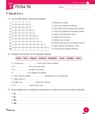 Unidad
Fecha:
61
5
Uso de b y v
Ficha 56
Gramática y ortografía
1. Lee las definiciones y descubre las palabras.
1 1. Antónimo de arriba.
2 2. Acción que realizan los pájaros.
3 3. Instrumento que sirve para abrir puertas.
4 4. Color de la estrella de la bandera chilena.
5 5. Ganas y necesidad de comer.
6 6. Antónimo de recordar.
7 7. Sinónimo de convidar.
8 8. Estación del año en la que llueve mucho.
9 9. Verbo respirar terminado en –aba.
10 10. Vehículo que traslada enfermos.
2. Completa las oraciones con las siguientes palabras.
timbre – barco – envejecer – Ambrosio – despertaba – verano – investigar – ambos
• Tuvimos que mucho para hacer el trabajo.
• El de tu casa está malo.
• El encalló en el puerto.
• no ha llegado del dentista.
• Luis y José son atletas. participarán en el campeonato.
• Todos vamos a .
• El gallo nos todas las mañanas.
• En hace mucho calor.
3. Busca palabras con las siguientes combinaciones y escribe una oración con cada una de ellas.
• dv:
• bs:
• evo:
• ave:
 
