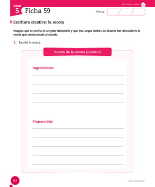 Casa del Saber
64
Fecha:
Unidad
5
Escritura creativa
Escritura creativa: la receta
Ficha 59
Imagina que tu cocina es un gran laboratorio y que tras largas noches de desvelo has descubierto la
receta que revolucionará al mundo.
1. Escribe la receta.
Receta de la eterna juventud
Ingredientes:
Preparación:
 