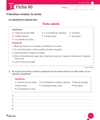 Unidad
Fecha:
65
5
Escritura creativa
Escritura creativa: la receta
Ficha 60
Lee atentamente el siguiente texto.
Torta salada
Ingredientes
• 1 bolsa de pan de molde.		 • 2 cucharadas de mayonesa. • 3 tomates.
• 2 paltas maduras.			 • 2 huevos duros.			 • Sal a gusto.
• 2 cucharadas de crema.
Preparación
1. Muele los huevos con un tenedor y mézclalos con la crema.
2. En una fuente aparte, muele las paltas y échales sal a gusto.
3. Lava los tomates y córtalos en rodajas.
4. Arma la torta alternando capas: pan, mayonesa, huevo; pan, mayonesa, tomate; pan, mayonesa,
huevo y pan.
5. Cubre la torta con la palta.
Equipo editorial
1. De acuerdo con el texto, escribe la preparación de una nueva versión de la Torta salada, con los
siguientes ingredientes:
Ingredientes
• 1 bolsa de pan de molde. • 2 cucharadas de mostaza o kétchup. • Hojas de lechuga.
• Queso fresco. • 1 pechuga de pollo cocida.		 • Sal a gusto.
• 2 cucharadas de crema.
1.
2.
3.
4.
5.
 