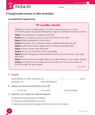 Casa del Saber
66
Fecha:
Unidad
6
Comprensión lectora
Comprensión lectora: la obra dramática
Ficha 61
Lee atentamente el siguiente texto.
El camello robado
(Aparece un anciano con lentes oscuros y un bastón cruzando despacio por un oasis.
Por otro lado aparecen dos viajeros preocupados por algo y muy cansados. Se dirigen al anciano).
Viajero 1: ¿Ha visto usted un camello que anda solo?
Anciano: ¿Es un camello viejo, que no ve por el ojo derecho y que cojea?
Viajero 2: (Muy sorprendido). ¡En efecto! Así es.
Anciano: (Sonriendo). ¿Es un camello que lleva un cargamento de miel y de maíz?
Viajeros 1 y 2: (Dando saltos de alegría). ¡Por fin lo hemos encontrado! ¡Hurra!
Viajero 1: Bueno, anciano, dinos dónde está.
Anciano: No lo sé. No he visto en mi vida a ese camello.
Viajero 2: ¿Cómo? (Enojado). ¿Te estás burlando de nosotros? Si no lo has visto, ¿cómo sabes
tanto de él?
Viajero 1: (Con cara de pocos amigos). Creo que nos estás mintiendo. Lo has robado, ¿verdad?
Anciano: La verdad es que lo he visto, pero en mis sueños. Con mis ojos no lo puedo ver, 		
porque soy ciego. (Se saca las gafas).
Equipo editorial
1. Completa.
Las acotaciones se utilizan para indicar las o de los
personajes, y la de la obra dramática.
2. ¿Dónde se desarrolla la acción? Marca con un .
En una isla. En un oasis. Cerca de la playa.
3. Responde en tu cuaderno las siguientes preguntas.
• ¿Quiénes son los personajes de la historia?
• ¿Cuál es el conflicto dramático de la obra?
• ¿Qué crees que pensaron los viajeros sobre el sueño del anciano? Explica.
 