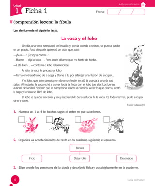Casa del Saber
6
Fecha:
Unidad
1
Comprensión lectora: la fábula
Comprensión lectora
Ficha 1
Lee atentamente el siguiente texto.
La vaca y el lobo
Un día, una vaca se escapó del establo y, con la cuerda a rastras, se puso a pastar
en un prado. Poco después apareció un lobo, que aulló:
—¡Auuu... ! ¡Te voy a comer...!
—Bueno —dijo la vaca—. Pero antes déjame que me harte de hierba.
—Está bien... —contestó el lobo relamiéndose.
Al rato, la vaca le propuso al lobo:
—Toma el otro extremo de la soga y átame a ti, por si tengo la tentación de escapar...
Y el lobo, que solo pensaba en darse un festín, se ató la cuerda a una de sus
patas. Al instante, la vaca echó a correr hacia la finca, con el lobo tras ella. Los fuertes
aullidos del animal hicieron que el campesino saliera al camino. Al ver lo que ocurría, cortó
la soga y la vaca se libró del lobo.
El lobo se quedó sin cenar y muy sorprendido de la astucia de la vaca. De todas formas, pudo escapar
sano y salvo.
Esopo (Adaptación)
1. Numera del 1 al 4 los hechos según el orden en que sucedieron.
2. Organiza los acontecimientos del texto en tu cuaderno siguiendo el esquema.
Fábula
Inicio
			
Desarrollo
			
Desenlace
3. Elige uno de los personajes de la fábula y descríbelo física y psicológicamente en tu cuaderno.
 