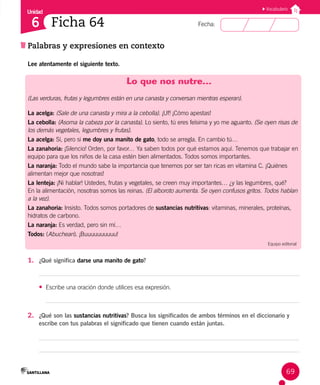 Unidad
Fecha:
69
6
Vocabulario
Palabras y expresiones en contexto
Ficha 64
Lee atentamente el siguiente texto.
Lo que nos nutre…
(Las verduras, frutas y legumbres están en una canasta y conversan mientras esperan).
La acelga: (Sale de una canasta y mira a la cebolla). ¡Uf! ¡Cómo apestas!
La cebolla: (Asoma la cabeza por la canasta). Lo siento, tú eres feísima y yo me aguanto. (Se oyen risas de
los demás vegetales, legumbres y frutas).
La acelga: Sí, pero si me doy una manito de gato, todo se arregla. En cambio tú…
La zanahoria: ¡Silencio! Orden, por favor… Ya saben todos por qué estamos aquí. Tenemos que trabajar en
equipo para que los niños de la casa estén bien alimentados. Todos somos importantes.
La naranja: Todo el mundo sabe la importancia que tenemos por ser tan ricas en vitamina C. ¡Quiénes 		
alimentan mejor que nosotras!
La lenteja: ¡Ni hablar! Ustedes, frutas y vegetales, se creen muy importantes… ¿y las legumbres, qué?
En la alimentación, nosotras somos las reinas. (El alboroto aumenta. Se oyen confusos gritos. Todos hablan
a la vez).
La zanahoria: Insisto. Todos somos portadores de sustancias nutritivas: vitaminas, minerales, proteínas,
hidratos de carbono.
La naranja: Es verdad, pero sin mí…
Todos: (Abuchean). ¡Buuuuuuuuuu!
Equipo editorial
1. ¿Qué significa darse una manito de gato?
• Escribe una oración donde utilices esa expresión.
2. ¿Qué son las sustancias nutritivas? Busca los significados de ambos términos en el diccionario y
escribe con tus palabras el significado que tienen cuando están juntas.
 