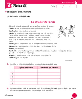Unidad
Fecha:
71
6
El adjetivo demostrativo
Ficha 66
Lee atentamente el siguiente texto.
En el taller de karate
(Camilo le presenta a su abuela sus compañeros del taller de karate).
Camilo: Abuela, ¿quieres conocer a mis compañeros de karate?
Abuela: ¡Claro, me encantaría conocerlos!
Camilo: Ya, comencemos. (Mostrando a un niño que está a su lado). 		
Este simpático amigo es Juan. Aquellos compañeros que están
sentados al frente son Emilio y Roberto. Ese niño que está ahí… 		
(Indica con el dedo a un niño que está a unos pasos, junto a su 		
padre).
Abuela: ¡Hijo! Te he enseñado que es mala educación indicar con el dedo.
Camilo: Sí sé… ese es Julián. Es muy simpático, pero demasiado tímido.
Abuela: ¿Y esas niñas?
Camilo: Ellas son del taller de gimnasia artística. No las conozco muy bien, pero aquellas jóvenes
que están con el profe son mis amigas.
Abuela: ¡Ya, vamos; tenemos que entrar para ver la competencia!
Camilo: Sí, ¡está por empezar!
Equipo editorial
1. Identifica en el texto cinco adjetivos demostrativos y completa la tabla.
Adjetivo demostrativo Sustantivo al que determina
1
2
3
4
5
2. Inventa un diálogo entre las jóvenes del taller de gimnasia artística y el profesor. Utiliza a lo menos
seis pronombres demostrativos: tres femeninos y tres masculinos.
Gramática y ortografía
 