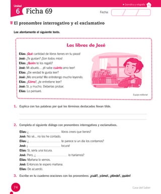 Casa del Saber
74
Fecha:
Unidad
6 Ficha 69
El pronombre interrogativo y el exclamativo
Gramática y ortografía
Lee atentamente el siguiente texto.
Los libros de José
Elías: ¡Qué cantidad de libros tienes en tu pieza!
José: ¿Te gustan? ¡Son todos míos!
Elías: ¿Quién te los regaló?
José: Mi abuelo… ¡él sabe cuánto amo leer!
Elías: ¿De verdad te gusta leer?
José: ¡Me encanta! Me entretengo mucho leyendo.
Elías: ¿Cómo?, ¿te entretiene leer?
José: Sí, y mucho. Deberías probar.
Elías: Lo pensaré.
Equipo editorial
1. Explica con tus palabras por qué los términos destacados llevan tilde.
2. Completa el siguiente diálogo con pronombres interrogativos y exclamativos.
Elías: ¿ libros crees que tienes?
José: No sé... no los he contado.
Elías: ¿ te parece si un día los contamos?
José: ¡ locura!
Elías: Sí, sería una locura.
José: Pero, ¿ lo haríamos?
Elías: Mañana lo vemos.
José: Entonces te espero mañana.
Elías: De acuerdo.
3. Escribe en tu cuaderno oraciones con los pronombres: ¿cuál?, ¡cómo!, ¿dónde?, ¡quién!
 