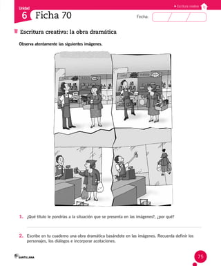 Unidad
Fecha:
75
6
Escritura creativa
Escritura creativa: la obra dramática
Ficha 70
Observa atentamente las siguientes imágenes.
CAFÉ HUEVOS
CAFÉ HUEVOS
1. ¿Qué título le pondrías a la situación que se presenta en las imágenes?, ¿por qué?
2. Escribe en tu cuaderno una obra dramática basándote en las imágenes. Recuerda definir los
personajes, los diálogos e incorporar acotaciones.
 