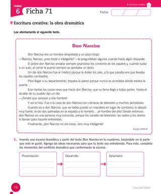 Casa del Saber
76
Fecha:
Unidad
6
Escritura creativa
Escritura creativa: la obra dramática
Ficha 71
Lee atentamente el siguiente texto.
Don Narciso
Don Narciso era un hombre despistado y un poco torpe.
—Narciso, Narciso, ¿eres torpe o inteligente? —le preguntaban algunos cuando hacía algún disparate.
El pobre don Narciso andaba siempre pisándose los cordones de los zapatos y, cuando subía
a un auto, al cerrar la puerta siempre se apretaba un dedo.
Un día don Narciso fue al médico porque le dolían los pies, y lo que pasaba era que llevaba
los zapatos cambiados.
Para llegar a su departamento, trepaba la pared porque nunca se acordaba dónde estaba la
puerta…
Eran tantas las cosas raras que hacía don Narciso, que su fama llegó a todas partes. Hasta el
alcalde de su pueblo dijo un día:
—¡Tendré que conocer a ese hombre!
Y así lo hizo. Fue a la casa de don Narciso con cámaras de televisión y muchos periodistas.
Cuando vio a don Narciso, que se había puesto un macetero en lugar de sombrero, lo abrazó
muy fuerte, le dio dos palmadas en la espalda y lo nombró… ¡el hombre del año! Desde entonces
don Narciso es una persona muy conocida, porque los canales de televisión, las radios y los diarios
lo llaman para hacerle entrevistas.
Finalmente, ¡don Narciso no era torpe, sino muy inteligente!
Equipo editorial
1. Inventa una escena dramática a partir del texto Don Narciso en tu cuaderno, basándote en la parte
que más te gustó. Agrega las ideas necesarias para que tu texto sea entretenido. Para esto, completa
los momentos del conflicto dramático que conformarán la escena.
Presentación: Desarrollo: Desenlace:
 