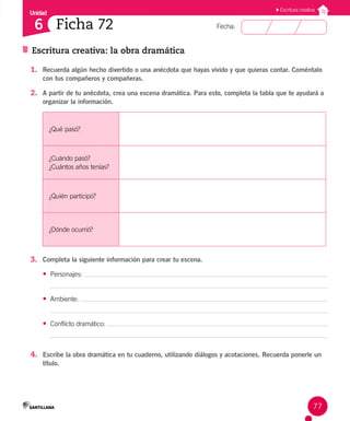 Unidad
Fecha:
77
6
Escritura creativa
Escritura creativa: la obra dramática
Ficha 72
1. Recuerda algún hecho divertido o una anécdota que hayas vivido y que quieras contar. Coméntalo
con tus compañeros y compañeras.
2. A partir de tu anécdota, crea una escena dramática. Para esto, completa la tabla que te ayudará a
organizar la información.
¿Qué pasó?
¿Cuándo pasó?
¿Cuántos años tenías?
¿Quién participó?
¿Dónde ocurrió?
3. Completa la siguiente información para crear tu escena.
• Personajes:
• Ambiente:
• Conflicto dramático:
4. Escribe la obra dramática en tu cuaderno, utilizando diálogos y acotaciones. Recuerda ponerle un
título.
 