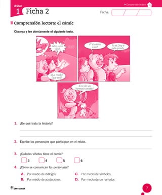 Unidad
Fecha:
7
1
Comprensión lectora: el cómic
Comprensión lectora
Ficha 2
Observa y lee atentamente el siguiente texto.
¡Mira, unos
ojos!
¡Qué miedo!,
¿qué será?
Yo iré. Soy el
más grande.
¿Y si vamos
a ver?
¡Era solo un
hermoso conejito!
1. ¿De qué trata la historia?
2. Escribe los personajes que participan en el relato.
3. ¿Cuántas viñetas tiene el cómic?
3 4 5 6
4. ¿Cómo se comunican los personajes?
A. Por medio de diálogos.
B. Por medio de acotaciones.
C. Por medio de símbolos.
D. Por medio de un narrador.
 