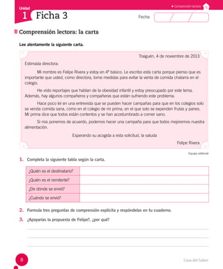 Casa del Saber
8
Fecha:
Unidad
1
Comprensión lectora: la carta
Comprensión lectora
Ficha 3
Lee atentamente la siguiente carta.
Traiguén, 4 de noviembre de 2013
Estimada directora:
Mi nombre es Felipe Rivera y estoy en 4º básico. Le escribo esta carta porque pienso que es
importante que usted, como directora, tome medidas para evitar la venta de comida chatarra en el
colegio.
He visto reportajes que hablan de la obesidad infantil y estoy preocupado por este tema.
Además, hay algunos compañeros y compañeras que están sufriendo este problema.
Hace poco leí en una entrevista que se pueden hacer campañas para que en los colegios solo
se venda comida sana, como en el colegio de mi prima, en el que solo se expenden frutas y panes.
Mi prima dice que todos están contentos y se han acostumbrado a comer sano.
Si nos ponemos de acuerdo, podemos hacer una campaña para que todos mejoremos nuestra
alimentación.
Esperando su acogida a esta solicitud, la saluda
Felipe Rivera
Equipo editorial
1. Completa la siguiente tabla según la carta.
¿Quién es el destinatario?
¿Quién es el remitente?
¿De dónde se envió?
¿Cuándo se envió?
2. Formula tres preguntas de comprensión explícita y respóndelas en tu cuaderno.
3. ¿Apoyarías la propuesta de Felipe?, ¿por qué?
 