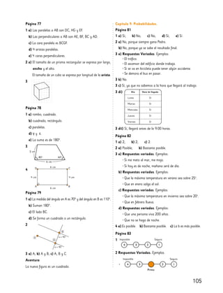 105
Página 77
1 a) Las paralelas a AB son DC, HG y EF.
b) Las perpendiculares a AB son AE, BF, BC y AD.
c) La cara paralela es BCGF.
d) 4 aristas paralelas.
e) 4 caras perpendiculares.
2 a) El tamaño de un prisma rectangular se expresa por largo,
ancho y el alto.
El tamaño de un cubo se expresa por longitud de la arista.
3
Página 78
1 a) rombo; cuadrado.
b) cuadrado; rectángulo.
c) paralelas.
d) γ y ε.
e) La suma es de 180°.
3
Página 79
1 a) La medida del ángulo en A es 70° y del ángulo en B es 110°.
b) Suman 180°.
c) El lado BC.
d) Se forma un cuadrado o un rectángulo.
2
3 a) A; b) A y B; c) A, B y C.
Aventura
La nueva figura es un cuadrado.
Capítulo 9: Probabilidades.
Página 81
1 a) Sí; b) No; c) No; d) Sí; e) Sí.
2 a) No, porque siempre gana Pedro.
b) No, porque ya se sabe el resultado final.
3 a) Respuestas Variadas. Ejemplos:
• El tráfico.
• El ascensor del edificio donde trabaja.
• Si se va en bicicleta puede tener algún accidente.
• Se demora el bus en pasar.
3 b) No.
3 c) Sí, ya que no sabemos a la hora que llegará al trabajo.
3 di)
3 dii) Sí, llegará antes de la 9:00 horas.
Página 82
1 a) 2; b) 2; c) 2.
2 a) Posible; b) Bastante posible.
3 a) Respuestas variadas. Ejemplos:
• Si me meto al mar, me mojo.
• Si hoy es de noche, mañana será de día.
b) Respuestas variadas. Ejemplos:
• Que la máxima temperatura en verano sea sobre 25º.
• Que en enero salga el sol.
c) Respuestas variadas. Ejemplos:
• Que la máxima temperatura en invierno sea sobre 20º.
• Que en febrero llueva.
d) Respuestas variadas. Ejemplos:
• Que una persona viva 200 años.
• Que no se haga de noche.
4 a) Es posible. b) Bastante posible. c) La b es más posible.
Página 83
1
2 Respuestas Variadas. Ejemplos.
•
3 cm
6 cm
80º 60º
6 cm
6 cm
4 cm
4 cm
D C
A B
4
 