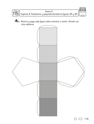 115
115
Página
Texto del
Estudiante
Capítulo 8: Paralelismo y perpendicularidad en figuras 2D y 3D
115
Anexo 5
Recorta y pega cada figura sobre cartulina o cartón. Ármala con
cinta adhesiva.
Pág. 130
a
Pág.153
 